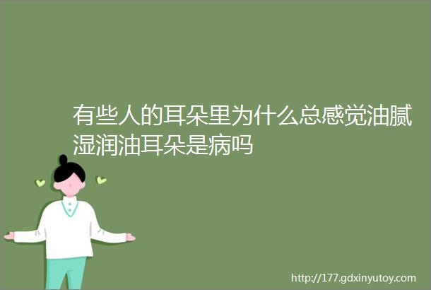 有些人的耳朵里为什么总感觉油腻湿润油耳朵是病吗