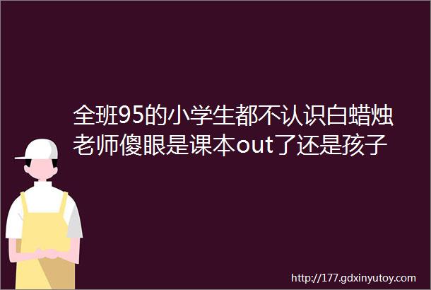 全班95的小学生都不认识白蜡烛老师傻眼是课本out了还是孩子太无知