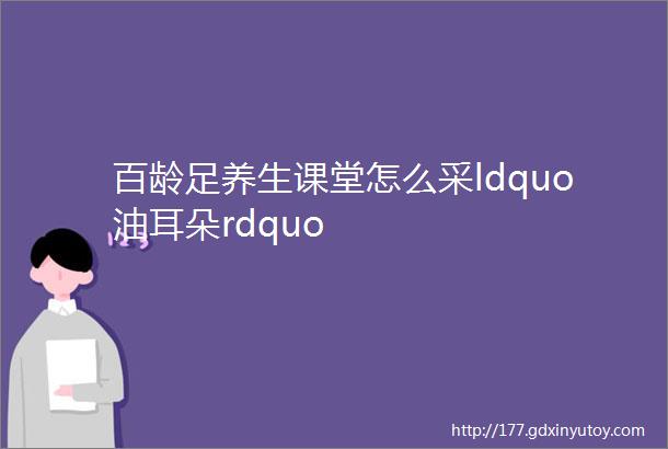 百龄足养生课堂怎么采ldquo油耳朵rdquo